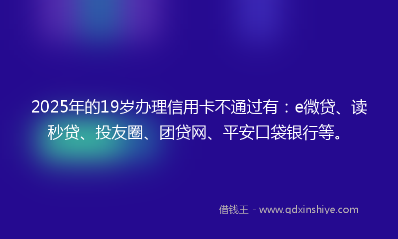 2025年的19岁办理信用卡不通过有：e微贷、读秒贷、投友圈、团贷网、平安口袋银行等。