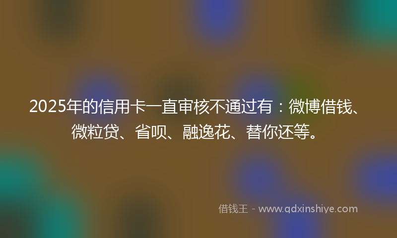 2025年的信用卡一直审核不通过有：微博借钱、微粒贷、省呗、融逸花、替你还等。