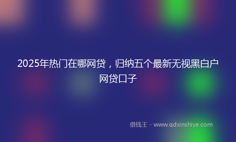 2025年热门在哪网贷，归纳五个最新无视黑白户网贷口子