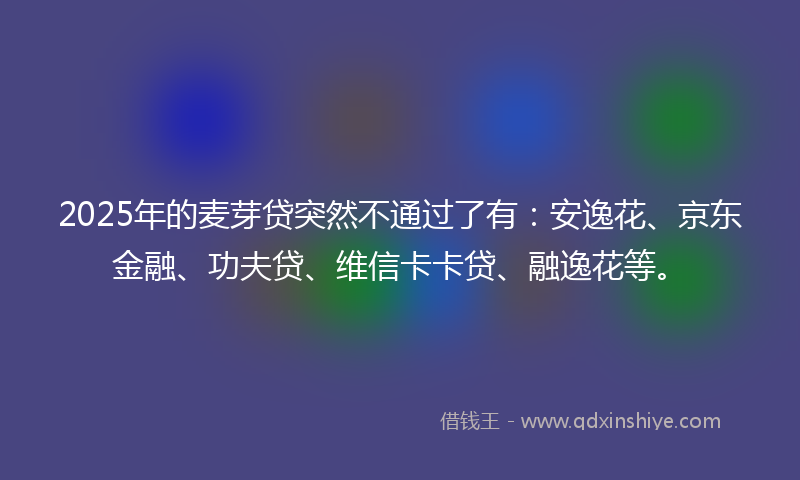 2025年的麦芽贷突然不通过了有：安逸花、京东金融、功夫贷、维信卡卡贷、融逸花等。