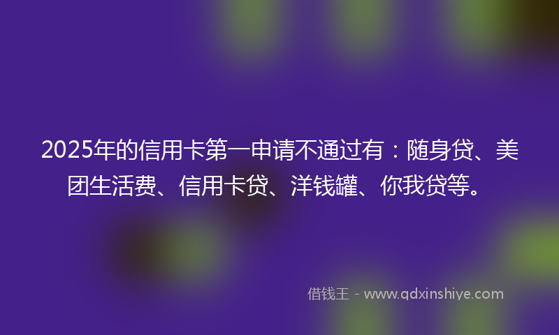 2025年的信用卡第一申请不通过有:随身贷、美团生活费、信用卡贷、洋钱罐、你我贷等。