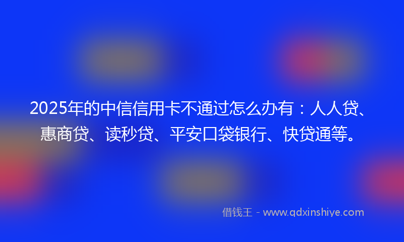 2025年的中信信用卡不通过怎么办有：人人贷、惠商贷、读秒贷、平安口袋银行、快贷通等。
