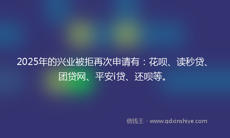 2025年的兴业被拒再次申请有：花呗、读秒贷、团贷网、平安i贷、还呗等。