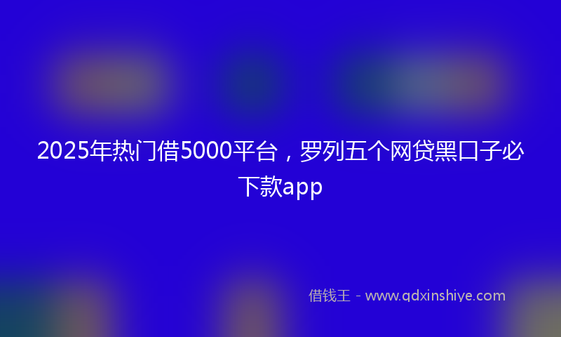 2025年热门借5000平台，罗列五个网贷黑口子必下款app