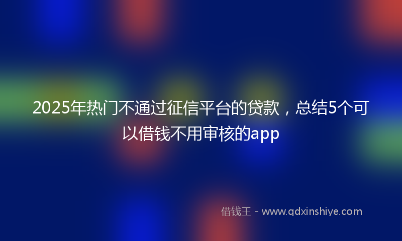 2025年热门不通过征信平台的贷款，总结5个可以借钱不用审核的app