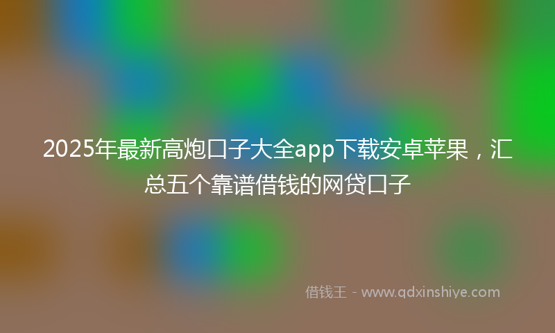 2025年最新高炮口子大全app下载安卓苹果，汇总五个靠谱借钱的网贷口子