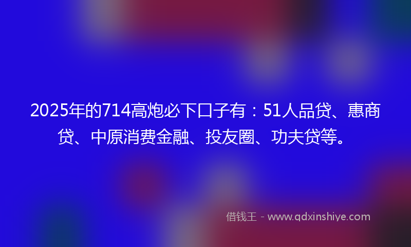 2025年的714高炮必下口子有：51人品贷、惠商贷、中原消费金融、投友圈、功夫贷等。