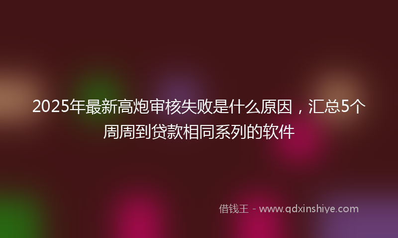 2025年最新高炮审核失败是什么原因，汇总5个周周到贷款相同系列的软件
