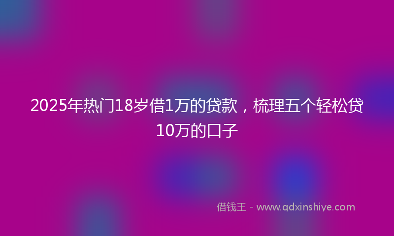 2025年热门18岁借1万的贷款，梳理五个轻松贷10万的口子