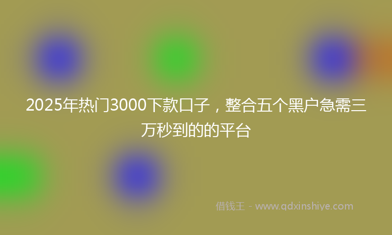 2025年热门3000下款口子，整合五个黑户急需三万秒到的的平台