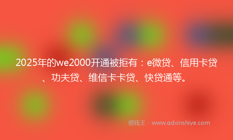 2025年的we2000开通被拒有：e微贷、信用卡贷、功夫贷、维信卡卡贷、快贷通等。