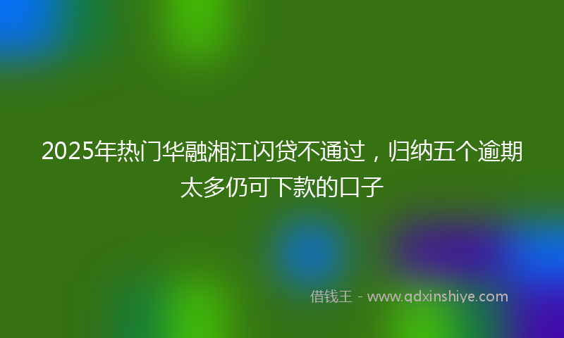 2025年热门华融湘江闪贷不通过，归纳五个逾期太多仍可下款的口子
