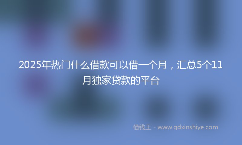2025年热门什么借款可以借一个月，汇总5个11月独家贷款的平台