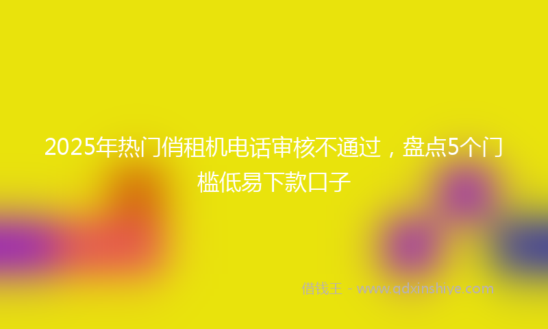 2025年热门俏租机电话审核不通过，盘点5个门槛低易下款口子