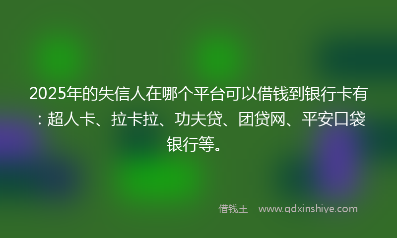 2025年的失信人在哪个平台可以借钱到银行卡有：超人卡、拉卡拉、功夫贷、团贷网、平安口袋银行等。