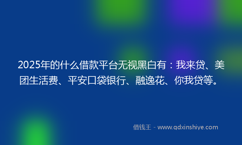 2025年的什么借款平台无视黑白有：我来贷、美团生活费、平安口袋银行、融逸花、你我贷等。