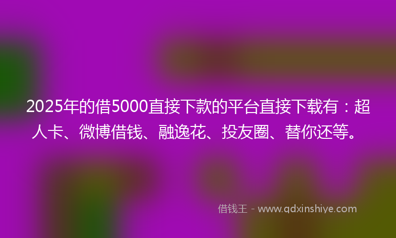 2025年的借5000直接下款的平台直接下载有：超人卡、微博借钱、融逸花、投友圈、替你还等。