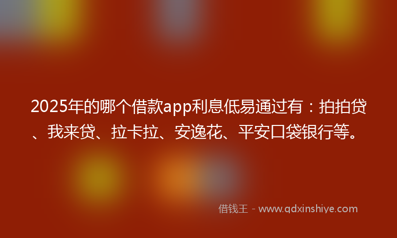 2025年的哪个借款app利息低易通过有：拍拍贷、我来贷、拉卡拉、安逸花、平安口袋银行等。