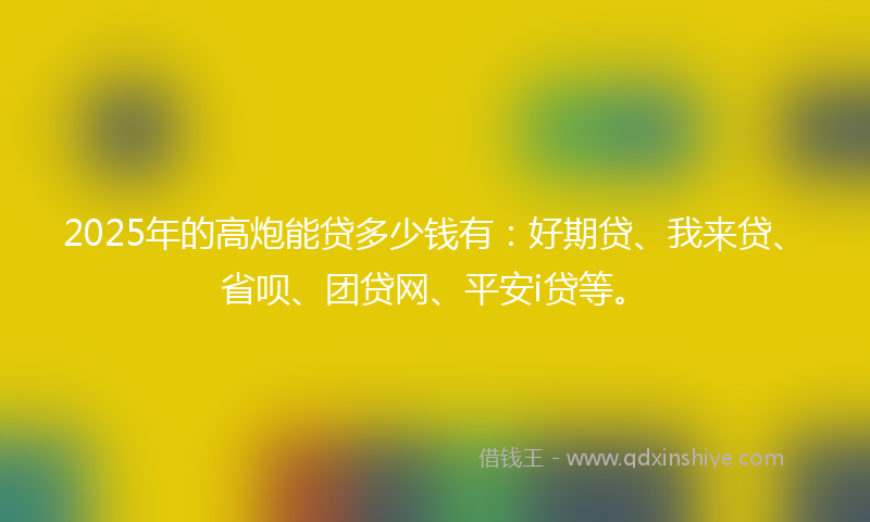 2025年的高炮能贷多少钱有：好期贷、我来贷、省呗、团贷网、平安i贷等。
