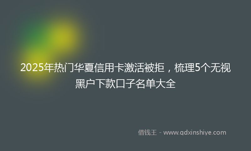 2025年热门华夏信用卡激活被拒，梳理5个无视黑户下款口子名单大全