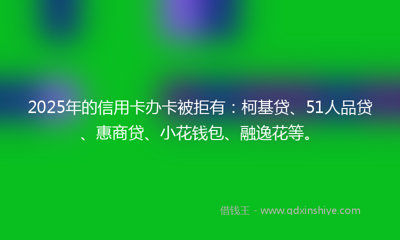 2025年的信用卡办卡被拒有：柯基贷、51人品贷、惠商贷、小花钱包、融逸花等。