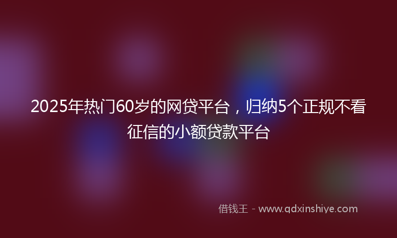 2025年热门60岁的网贷平台，归纳5个正规不看征信的小额贷款平台