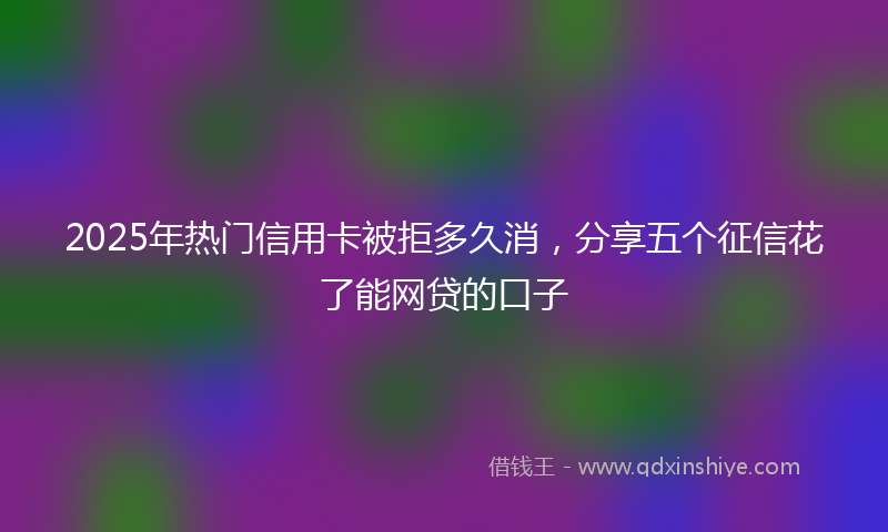 2025年热门信用卡被拒多久消，分享五个征信花了能网贷的口子