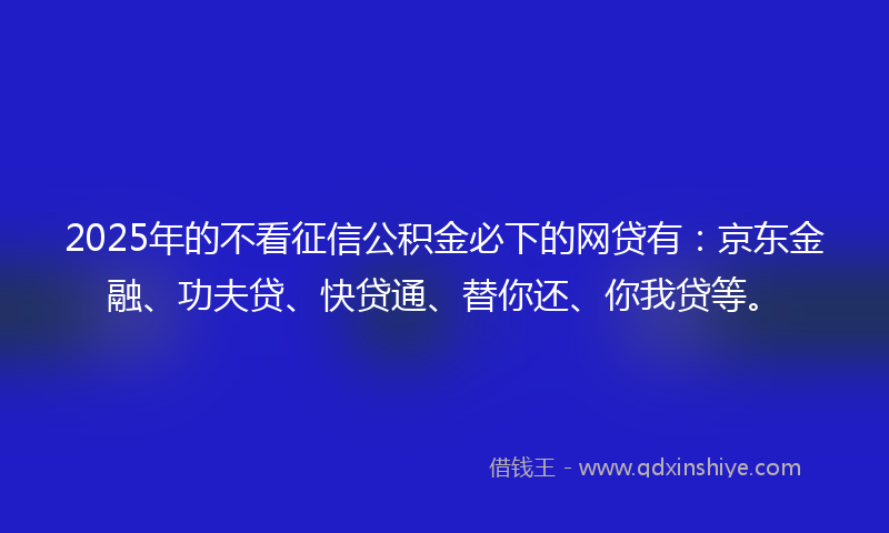 2025年的不看征信公积金必下的网贷有：京东金融、功夫贷、快贷通、替你还、你我贷等。