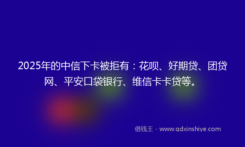 2025年的中信下卡被拒有：花呗、好期贷、团贷网、平安口袋银行、维信卡卡贷等。