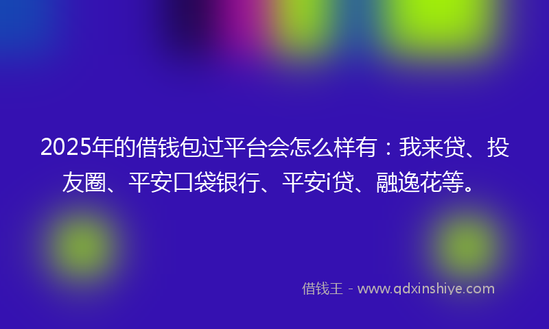 2025年的借钱包过平台会怎么样有：我来贷、投友圈、平安口袋银行、平安i贷、融逸花等。