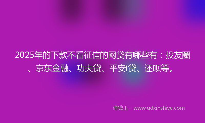 2025年的下款不看征信的网贷有哪些有：投友圈、京东金融、功夫贷、平安i贷、还呗等。