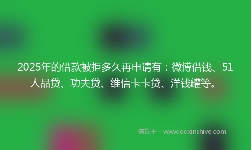 2025年的借款被拒多久再申请有：微博借钱、51人品贷、功夫贷、维信卡卡贷、洋钱罐等。