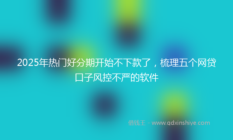 2025年热门好分期开始不下款了，梳理五个网贷口子风控不严的软件