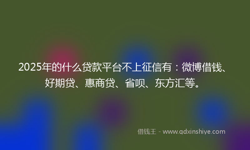 2025年的什么贷款平台不上征信有：微博借钱、好期贷、惠商贷、省呗、东方汇等。