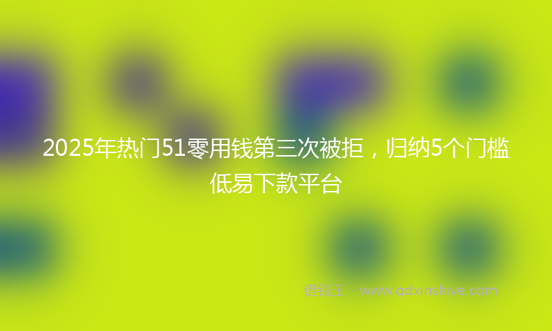 2025年热门51零用钱第三次被拒，归纳5个门槛低易下款平台