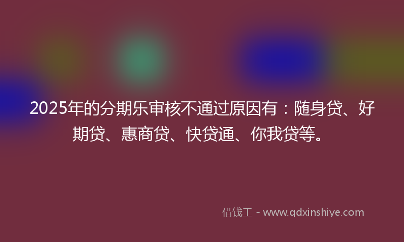 2025年的分期乐审核不通过原因有：随身贷、好期贷、惠商贷、快贷通、你我贷等。