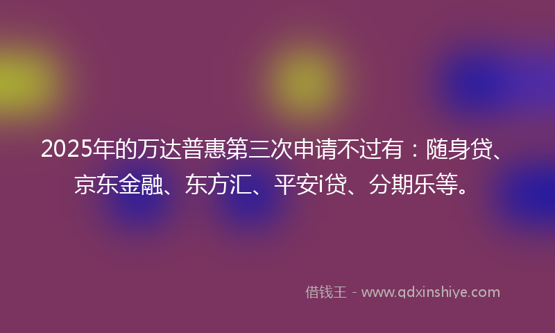 2025年的万达普惠第三次申请不过有：随身贷、京东金融、东方汇、平安i贷、分期乐等。