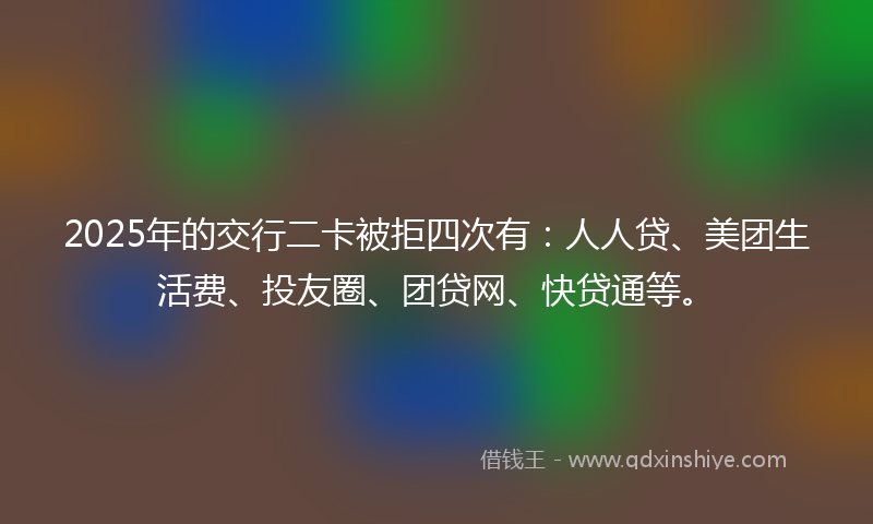 2025年的交行二卡被拒四次有：人人贷、美团生活费、投友圈、团贷网、快贷通等。