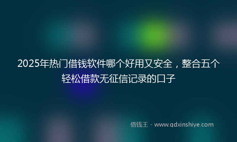 2025年热门借钱软件哪个好用又安全，整合五个轻松借款无征信记录的口子