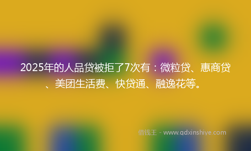 2025年的人品贷被拒了7次有：微粒贷、惠商贷、美团生活费、快贷通、融逸花等。