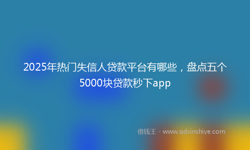 2025年热门失信人贷款平台有哪些，盘点五个5000块贷款秒下app