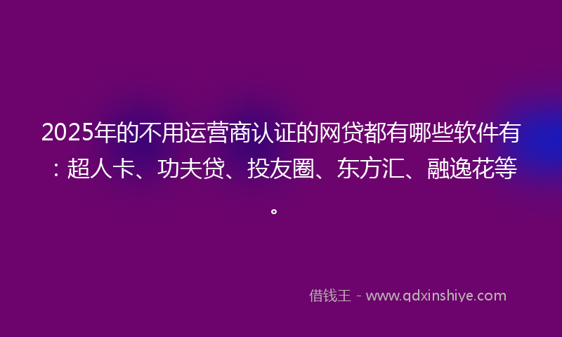 2025年的不用运营商认证的网贷都有哪些软件有：超人卡、功夫贷、投友圈、东方汇、融逸花等。