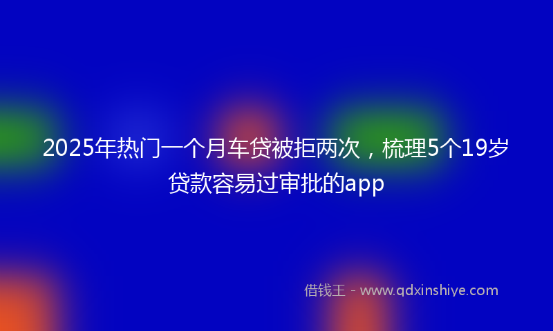 2025年热门一个月车贷被拒两次，梳理5个19岁贷款容易过审批的app