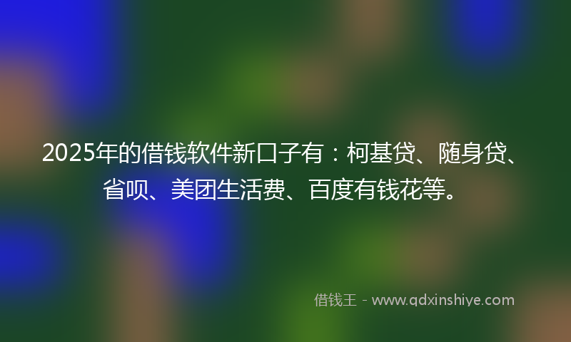 2025年的借钱软件新口子有：柯基贷、随身贷、省呗、美团生活费、百度有钱花等。