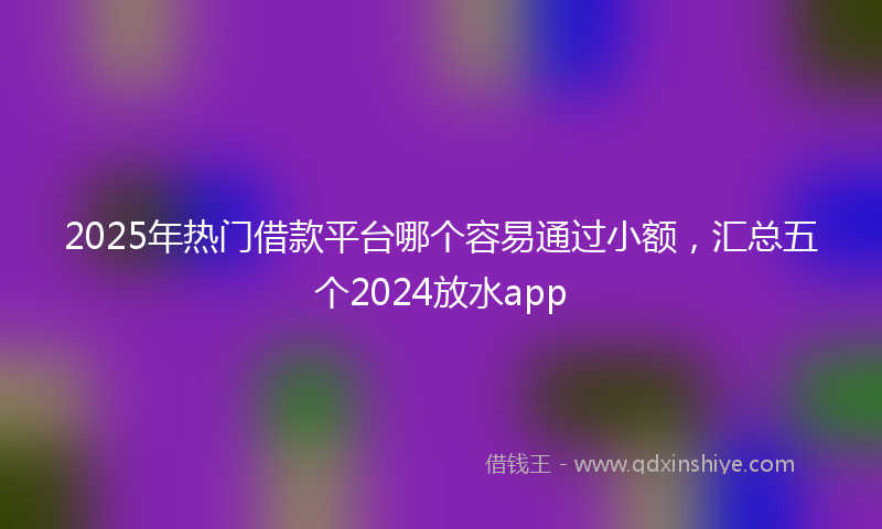 2025年热门借款平台哪个容易通过小额，汇总五个2024放水app
