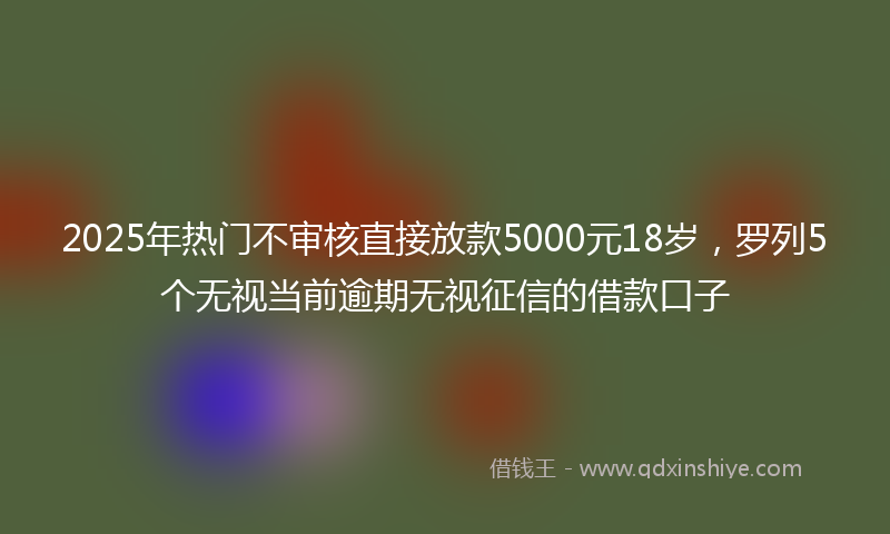 2025年热门不审核直接放款5000元18岁，罗列5个无视当前逾期无视征信的借款口子