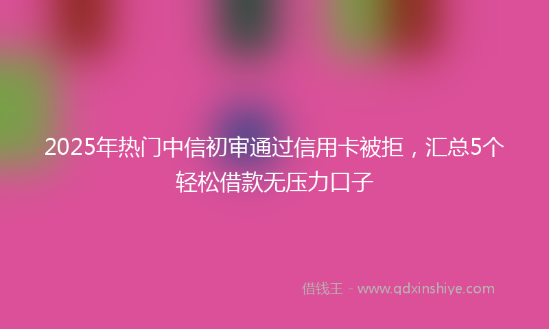 2025年热门中信初审通过信用卡被拒，汇总5个轻松借款无压力口子