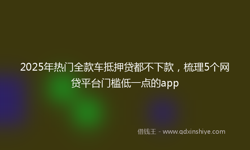 2025年热门全款车抵押贷都不下款，梳理5个网贷平台门槛低一点的app