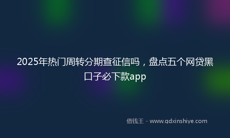 2025年热门周转分期查征信吗，盘点五个网贷黑口子必下款app