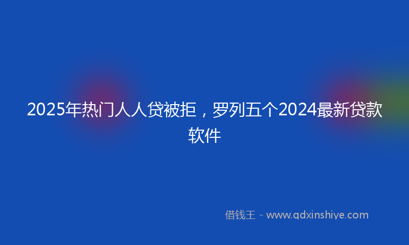 2025年热门人人贷被拒，罗列五个2024最新贷款软件